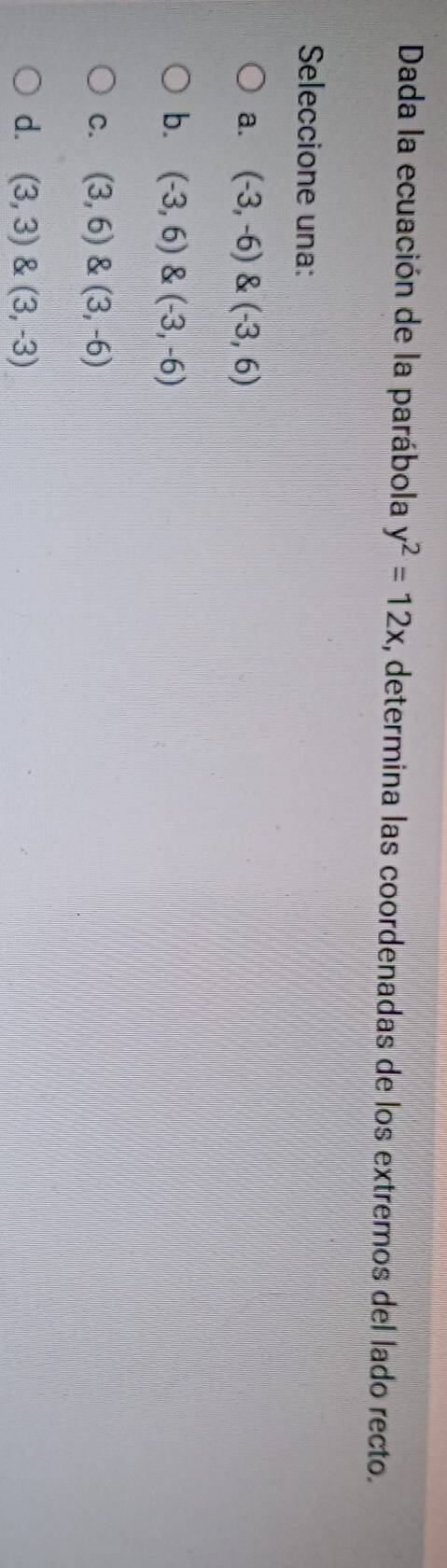 Dada la ecuación de la parábola y^2=12x , determina las coordenadas de los extremos del lado recto.
Seleccione una:
a. (-3,-6)(-3,6)
b. (-3,6) (-3,-6)
C. (3,6) & (3,-6)
d. (3,3)(3,-3)