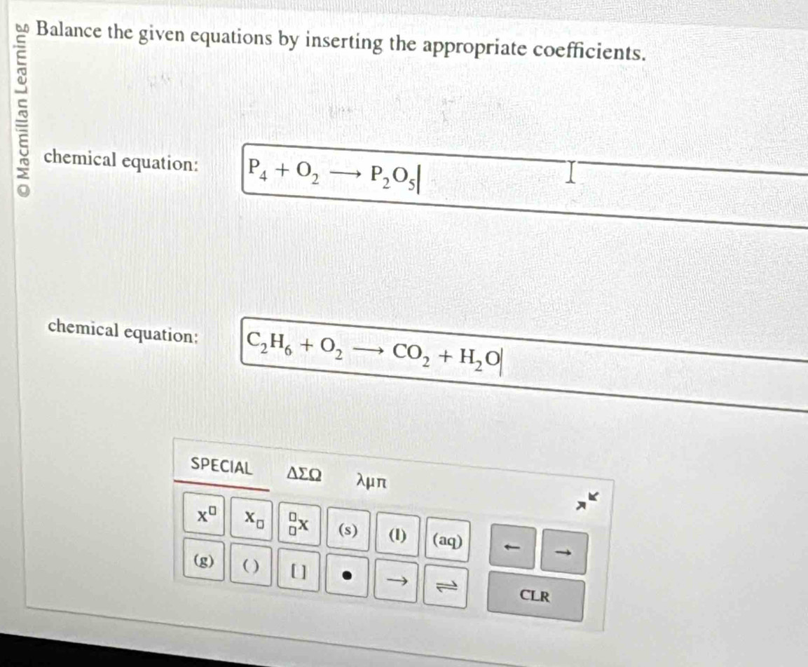 Balance the given equations by inserting the appropriate coefficients. 
chemical equation: P_4+O_2 P_2O_5|
chemical equation: C_2H_6+O_2 CO_2+H_2O|
SPECIAL △ sumlimits Omega λμπ
x^(□) x_□  _(□)^(□)x (s) (1) (aq) 
(g) ( ) [ ] 
CLR