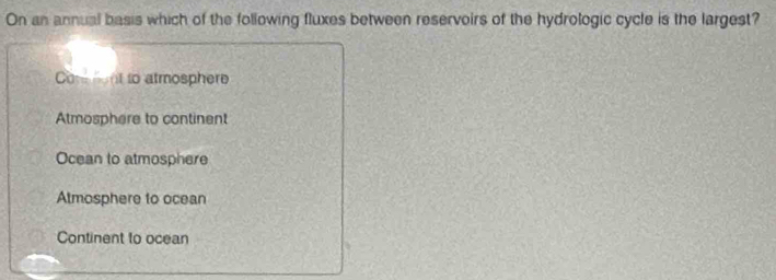 On an annual basis which of the following fluxes between reservoirs of the hydrologic cycle is the largest?
Co nt to atmosphere
Atmosphere to continent
Ocean to atmosphere
Atmosphere to ocean
Continent to ocean