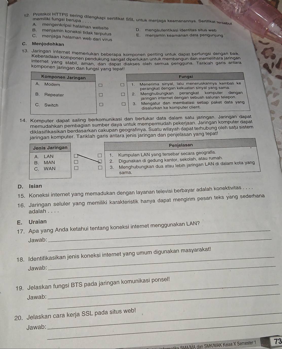 Protokol HTTPS sering dilengkapi sertifikat SSL untuk menjaga keamanannya. Sertifikat tersebut
memiliki fungsi berupa . . . .
A. mengenkripsi halaman website
D. mengautentikasi identitas situs web
B. menjamin koneksi tidak terputus E. menjamin keamanan data pengunjung
C. menjaga halaman web dari virus
C. Menjodohkan
13. Jaringan internet memerlukan beberapa komponen penting untuk dapat berfungsi dengan baik
Keberadaan komponen pendukung sangat diperlukan untuk membangun dan memelihara jaringan
internet yang stabil, aman, dan dapat diakses oleh semua pengguna. Tariklah garis antara
komponen jaringan dan fungsi yang tepat!
Komponen Jaringan
Fungsi
A. Modem 1. Menerima sinyal, lalu meneruskannya kembali ke
perangkat dengan kekuatan sinyal yang sama.
B. Repeater 2. Menghubungkan perangkat komputer dengan
jaringan internet dengan sebuah saluran telepon.
C. Switch 3. Mengatur dan membatasi setiap paket data yang
disalurkan ke komputer client.
14. Komputer dapat saling berkomunikasi dan bertukar data dalam satu jaringan. Jaringan dapat
memudahkan pembagian sumber daya untuk mempermudah pekerjaan. Jaringan komputer dapat
diklasifikasikan berdasarkan cakupan geografinya. Suatu wilayah dapat terhubung oleh saţu sistem
jaringan komputer. Tariklah garis antara jenis jaringan dan penjelasan yang tepat!
Penjelasan
1. Kumpulan LAN yang tersebar secara geografis.
2. Digunakan di gedung kantor, sekolah, atau rumah.
3. Menghubungkan dua atau lebih jaringan LAN di dalam kota yang
sama.
D. Isian
15. Koneksi internet yang memadukan dengan layanan televisi berbayar adalah konektivitas . . . .
16. Jaringan seluler yang memiliki karakteristik hanya dapat mengirim pesan teks yang sederhana
adalah . . . .
E. Uraian
17. Apa yang Anda ketahui tentang koneksi internet menggunakan LAN?
Jawab:_
_
18. Identifikasikan jenis koneksi internet yang umum digunakan masyarakat!
Jawab:
_
19. Jelaskan fungsi BTS pada jaringan komunikasi ponsel!
Jawab:
_
20. Jelaskan cara kerja SSL pada situs web!
Jawab:
_
k   /MA dan SMK/MAK Kelas X Semester 1 73