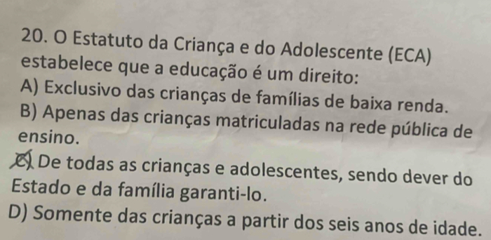 Estatuto da Criança e do Adolescente (ECA)
estabelece que a educação é um direito:
A) Exclusivo das crianças de famílias de baixa renda.
B) Apenas das crianças matriculadas na rede pública de
ensino.
C) De todas as crianças e adolescentes, sendo dever do
Estado e da família garanti-lo.
D) Somente das crianças a partir dos seis anos de idade.