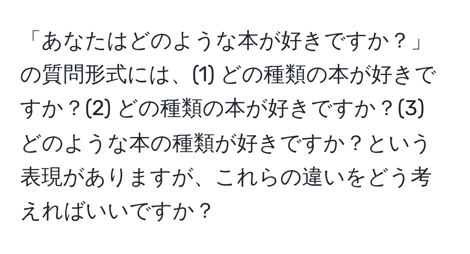 「あなたはどのような本が好きですか？」の質問形式には、(1) どの種類の本が好きですか？(2) どの種類の本が好きですか？(3) どのような本の種類が好きですか？という表現がありますが、これらの違いをどう考えればいいですか？