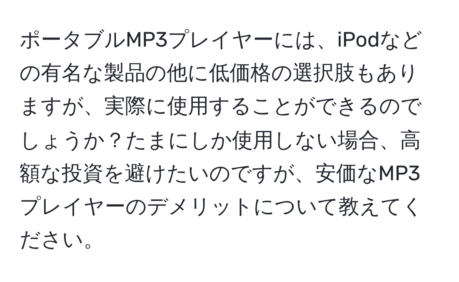 ポータブルMP3プレイヤーには、iPodなどの有名な製品の他に低価格の選択肢もありますが、実際に使用することができるのでしょうか？たまにしか使用しない場合、高額な投資を避けたいのですが、安価なMP3プレイヤーのデメリットについて教えてください。