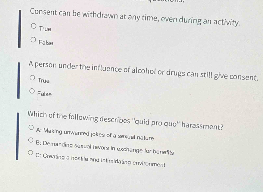 Consent can be withdrawn at any time, even during an activity.
True
False
A person under the influence of alcohol or drugs can still give consent.
True
False
Which of the following describes "quid pro quo" harassment?
A: Making unwanted jokes of a sexual nature
B: Demanding sexual favors in exchange for benefits
C: Creating a hostile and intimidating environment