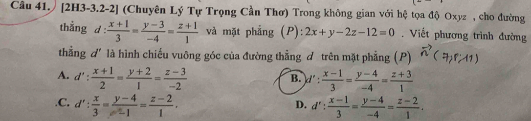 Câu 41.) [2H3-3.2-2] (Chuyên Lý Tự Trọng Cần Thơ) Trong không gian với hệ tọa độ Oxyz , cho đường
thẳng d: (x+1)/3 = (y-3)/-4 = (z+1)/1  và mặt phẳng (P): 2x+y-2z-12=0 Viết phương trình đường
thẳng d' là hình chiếu vuông góc của đường thẳng d trên mặt phẳng (P) vector n(7,8:11)
A. d': (x+1)/2 = (y+2)/1 = (z-3)/-2  d': (x-1)/3 = (y-4)/-4 = (z+3)/1 
B..C. d': x/3 = (y-4)/-1 = (z-2)/1 . d': (x-1)/3 = (y-4)/-4 = (z-2)/1 . 
D.