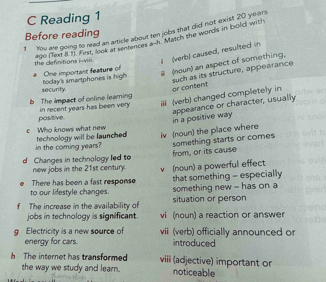 Reading 1
1 You are going to read an article about ten jobs that did not exist 20 years
Before reading
ago (Text 8.1). First, look at sentences a--h. Match the words in bold with
the definitions i-viii.
i (verb) caused, resulted in
i (noun) an aspect of something,
a One important feature of
today's smartphones is high
such as its structure, appearance
security.
or content
b The impact of online learning
in recent years has been very iii (verb) changed completely in
appearance or character, usually
positive.
in a positive way
c Who knows what new
technology will be launched
iv (noun) the place where
in the coming years?
something starts or comes
d Changes in technology led to from, or its cause
new jobs in the 21st century.
v (noun) a powerful effect
e There has been a fast response that something - especially
to our lifestyle changes. something new - has on a
situation or person
f The increase in the availability of
jobs in technology is significant. vi (noun) a reaction or answer
g Electricity is a new source of vii (verb) officially announced or
energy for cars. introduced
h The internet has transformed viii (adjective) important or
the way we study and learn. noticeable