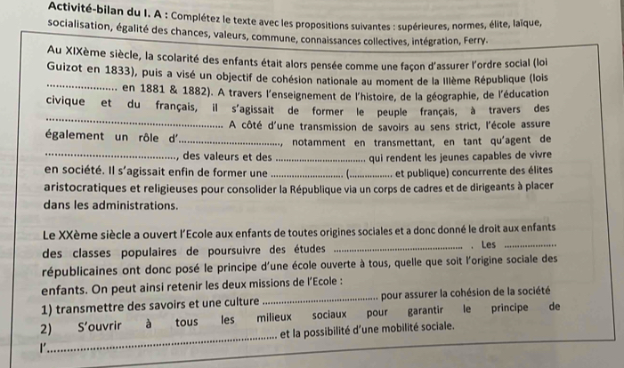 Activité-bilan du I. A : Complétez le texte avec les propositions suivantes : supérieures, normes, élite, laïque, 
socialisation, égalité des chances, valeurs, commune, connaissances collectives, intégration, Ferry. 
Au XIXème siècle, la scolarité des enfants était alors pensée comme une façon d'assurer l'ordre social (loi 
_ 
Guizot en 1833), puis a visé un objectif de cohésion nationale au moment de la Illème République (lois 
. en 1881 & 1882). A travers l'enseignement de l'histoire, de la géographie, de l'éducation 
_ 
civique et du français, il s'agissait de former le peuple français, à travers des 
A côté d'une transmission de savoirs au sens strict, l'école assure 
également un rôle d_ 
notamment en transmettant, en tant qu'agent de 
, des valeurs et des 
en société. Il s'agissait enfin de former une __ _qui rendent les jeunes capables de vivre 
et publique) concurrente des élites 
aristocratiques et religieuses pour consolider la République via un corps de cadres et de dirigeants à placer 
dans les administrations. 
Le XXème siècle a ouvert l'Ecole aux enfants de toutes origines sociales et a donc donné le droit aux enfants 
des classes populaires de poursuivre des études _. Les_ 
républicaines ont donc posé le principe d'une école ouverte à tous, quelle que soit l'origine sociale des 
enfants. On peut ainsi retenir les deux missions de l’Ecole : 
1) transmettre des savoirs et une culture _pour assurer la cohésion de la société 
2) S' ouvrir à tous les milieux sociaux pour garantir le principe de 
1 _et la possibilité d'une mobilité sociale.