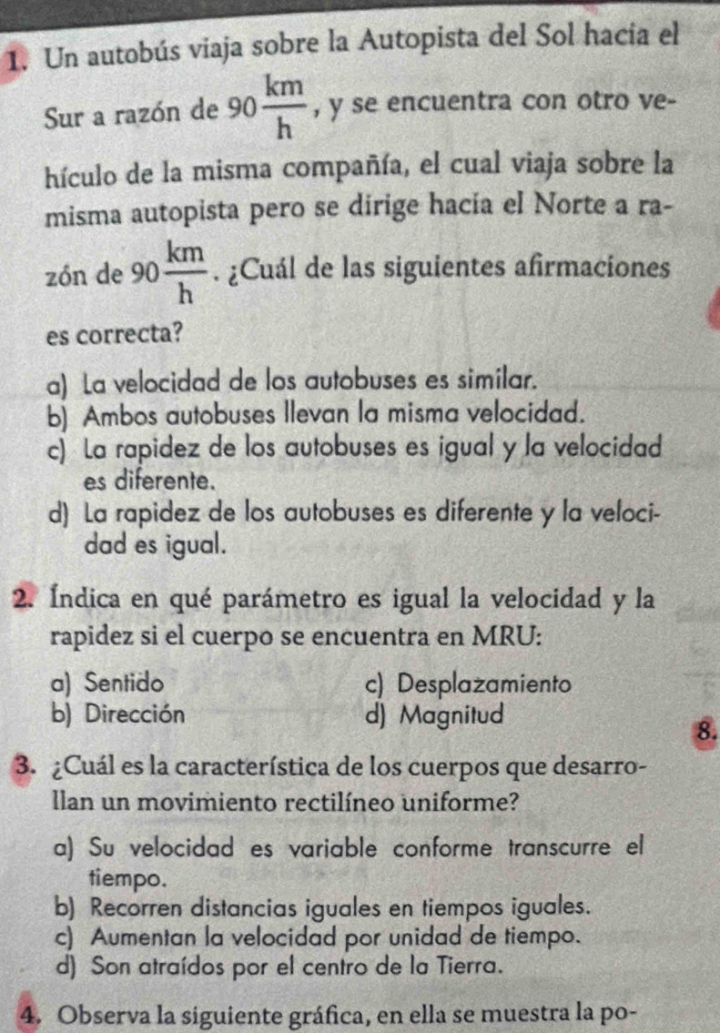 Un autobús viaja sobre la Autopista del Sol hacia el
Sur a razón de 90 km/h  , y se encuentra con otro ve-
hículo de la misma compañía, el cual viaja sobre la
misma autopista pero se dirige hacía el Norte a ra-
zón de 90 km/h . ¿Cuál de las siguientes afirmaciones
es correcta?
a) La velocidad de los autobuses es similar.
b) Ambos autobuses Ilevan la misma velocidad.
c) La rapidez de los autobuses es igual y la velocidad
es diferente.
d) La rapidez de los autobuses es diferente y la veloci-
dad es igual.
2. Índica en qué parámetro es igual la velocidad y la
rapidez si el cuerpo se encuentra en MRU:
a) Sentido c) Desplazamiento
b) Dirección d) Magnitud
8.
3. ¿Cuál es la característica de los cuerpos que desarro-
llan un movimiento rectilíneo uniforme?
a) Su velocidad es variable conforme transcurre el
tiempo.
b) Recorren distancias iguales en tiempos iguales.
c) Aumentan la velocidad por unidad de tiempo.
d) Son atraídos por el centro de la Tierra.
4. Observa la siguiente gráfica, en ella se muestra la po-