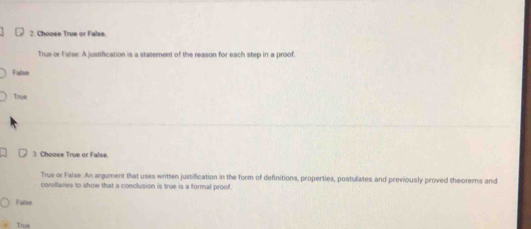 Choose True or False.
True or False: A justification is a statement of the reason for each step in a proof.
False
True
3 Choose True or False.
True or False: An argument that uses written justification in the form of definitions, properties, postulates and previously proved theorems and
corollaries to show that a conclusion is true is a formal proof.
False
True