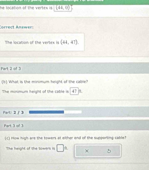 he location of the vertex is . overline (44,0)
Correct Answer: 
The location of the vertex is (44,47). 
Part 2 of 3 
(b) What is the minimum height of the cable? 
The minimum height of the cable is 47 ft. 
Part: 2 / 3 
Part 3 of 3 
(c) How high are the towers at either end of the supporting cable? 
The height of the towers is L ×