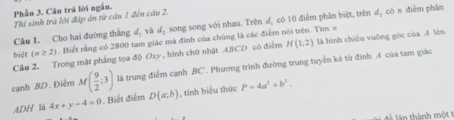 Phần 3. Câu trã lời ngắn. 
Thi sinh trá lời đáp án từ cầu 1 đến câu 2. 
Câu 1. Cho hai đường thẳng đị và d_2 song song với nhau. Trên d_1 có 10 điểm phân biệt, trên d_2 có n điểm phân 
biệt (n≥ 2). Biết rằng có 2800 tam giác mà đinh của chúng là các điểm nói trên. Tìm η 
Câu 2. Trong mặt phẳng tọa độ Oxy , hình chữ nhật ABCD có điểm H(1;2) là hình chiếu vuōng góc của A lên 
cạnh BD. Điểm M( 9/2 ;3) là trung điểm cạnh BC. Phương trình đường trung tuyển kẻ từ đinh A của tam giác 
ADH là 4x+y-4=0. Biết điểm D(a;b) , tính biểu thức P=4a^2+b^2. 
đà lãn thành một t