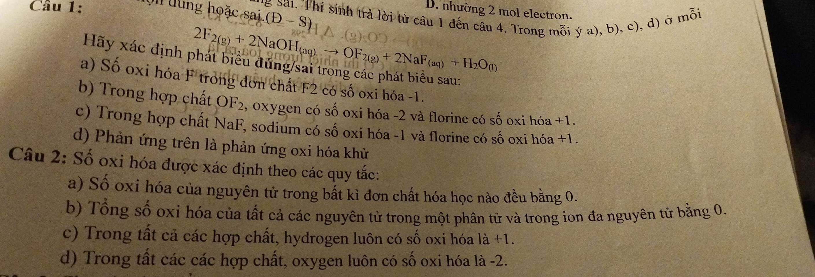 đ ng hoặ c sai (D-S)
D. nhường 2 mol electron.
*g Sai. Thí sinh trả lời từ câu 1 đến câu 4. Trong mỗi ý a), b), c), d) ở mỗi
2F_2(g)+2NaOH_(aq)to OF_2(g)+2NaF_(aq)+H_2O_(l)
Hãy xác định phát biểu đứng/sai trong các phát biểu sau:
a) Số oxi hóa F trong đơn chất F2 có số oxi hóa -1.
b) Trong hợp chất OF_2 , oxygen có số oxi hóa - 2 và florine có số oxi hóa +1.
c) Trong hợp chất NaF, sodium có số oxi hóa -1 và florine có số oxi hóa +1.
d) Phản ứng trên là phản ứng oxi hóa khử
Câu 2: Số oxi hóa được xác định theo các quy tắc:
a) Số oxi hóa của nguyên tử trong bất kì đơn chất hóa học nào đều bằng 0.
b) Tổng số oxi hóa của tất cả các nguyên tử trong một phân tử và trong ion đa nguyên tử bằng 0.
c) Trong tất cả các hợp chất, hydrogen luôn có số oxi hóa la+1.
d) Trong tất các các hợp chất, oxygen luôn có số oxi hóa là -2.