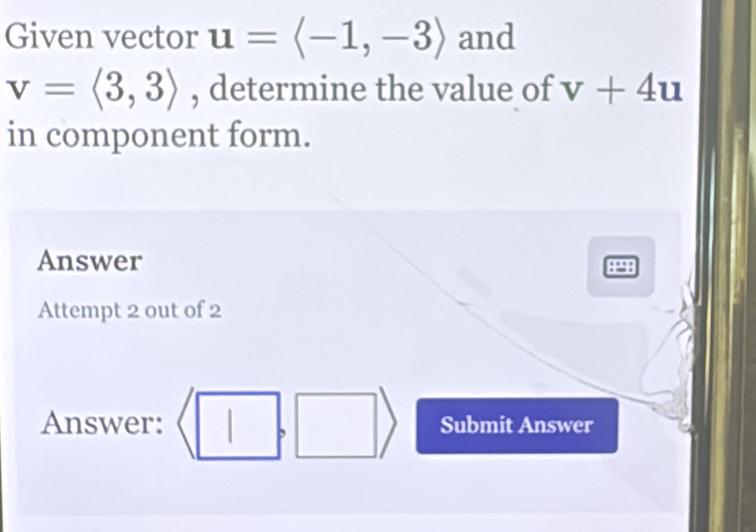 Given vector u=langle -1,-3rangle and
v=langle 3,3rangle , determine the value of v+4u
in component form. 
Answer 
Attempt 2 out of 2 
Answer: Submit Answer 
,