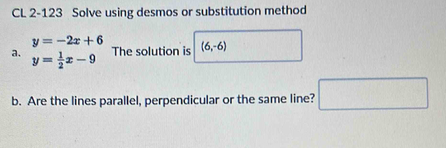 CL 2-123 Solve using desmos or substitution method
y=-2x+6
a. y= 1/2 x-9
The solution is (6,-6)
b. Are the lines parallel, perpendicular or the same line? □