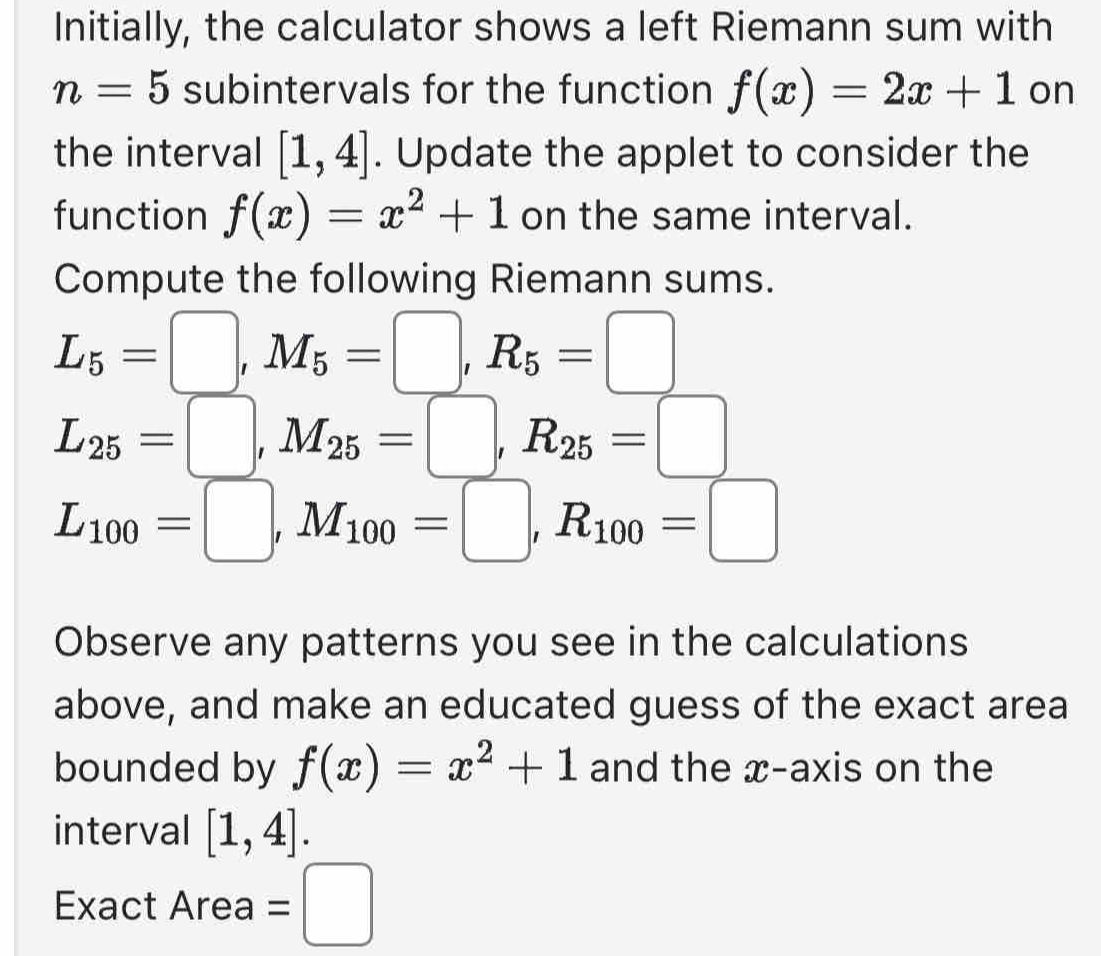 Initially, the calculator shows a left Riemann sum with
n=5 subintervals for the function f(x)=2x+1 on 
the interval [1,4]. Update the applet to consider the 
function f(x)=x^2+1 on the same interval. 
Compute the following Riemann sums.
L_5=□ , M_5=□ , R_5=□
L_25=□ , M_25=□ , R_25=□
L_100=□ , M_100=□ , R_100=□
Observe any patterns you see in the calculations 
above, and make an educated guess of the exact area 
bounded by f(x)=x^2+1 and the x-axis on the 
interval [1,4]. 
Exact Area =□