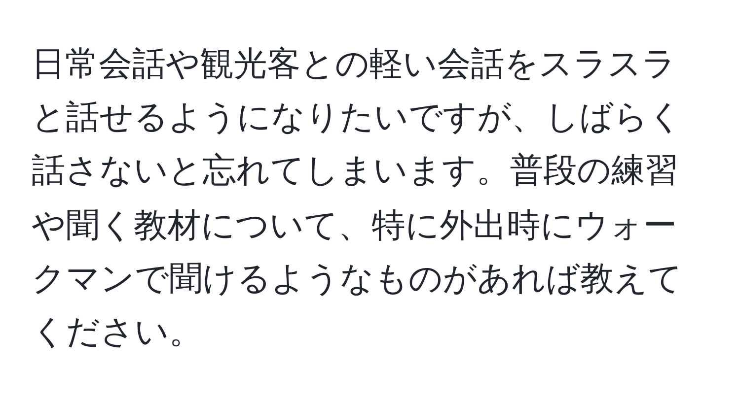 日常会話や観光客との軽い会話をスラスラと話せるようになりたいですが、しばらく話さないと忘れてしまいます。普段の練習や聞く教材について、特に外出時にウォークマンで聞けるようなものがあれば教えてください。