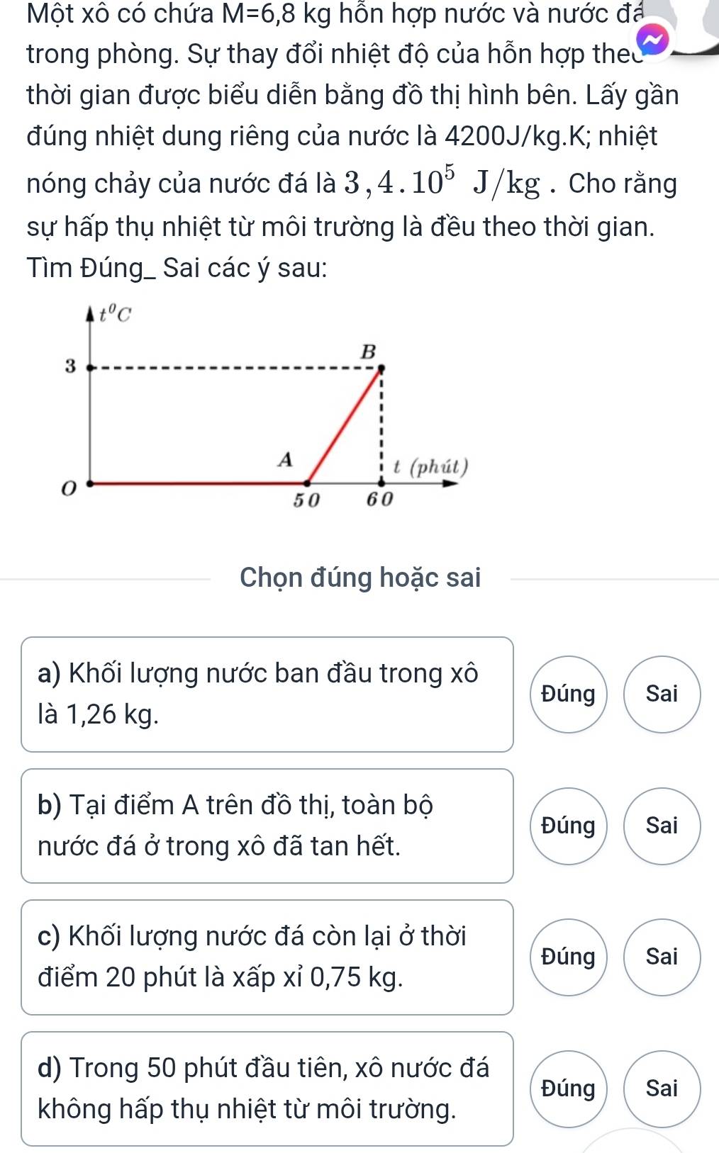 Một xô có chứa M=6, 8kg hỗn hợp nước và nước đá 
trong phòng. Sự thay đổi nhiệt độ của hỗn hợp theo 
thời gian được biểu diễn bằng đồ thị hình bên. Lấy gần 
đúng nhiệt dung riêng của nước là 4200J/kg.K; nhiệt 
nóng chảy của nước đá là 3, 4.10^5J/kg. Cho rằng 
sự hấp thụ nhiệt từ môi trường là đều theo thời gian. 
Tìm Đúng_ Sai các ý sau:
t^0C
B
3
A 
t (phút)
0
50 60
Chọn đúng hoặc sai 
a) Khối lượng nước ban đầu trong xô
Đúng Sai 
là 1,26 kg. 
b) Tại điểm A trên đồ thị, toàn bộ 
Đúng Sai 
nước đá ở trong xô đã tan hết. 
c) Khối lượng nước đá còn lại ở thời 
Đúng Sai 
điểm 20 phút là xấp xỉ 0,75 kg. 
d) Trong 50 phút đầu tiên, xô nước đá 
Đúng Sai 
không hấp thụ nhiệt từ môi trường.