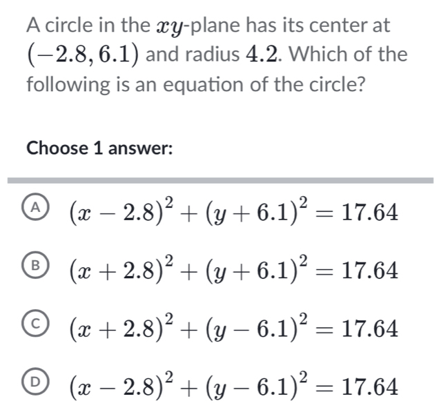 A circle in the xy -plane has its center at
(-2.8,6.1) and radius 4.2. Which of the
following is an equation of the circle?
Choose 1 answer:
A (x-2.8)^2+(y+6.1)^2=17.64
B (x+2.8)^2+(y+6.1)^2=17.64
C (x+2.8)^2+(y-6.1)^2=17.64
D (x-2.8)^2+(y-6.1)^2=17.64