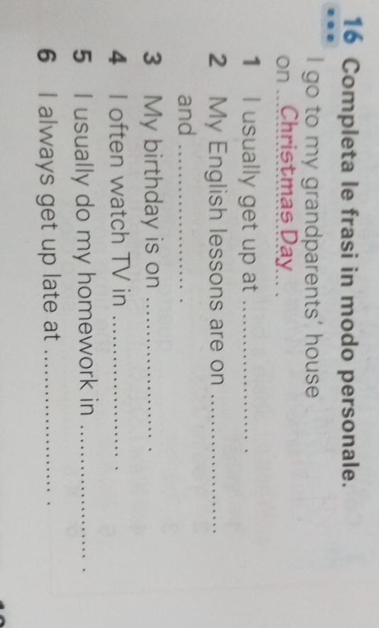 Completa le frasi in modo personale. 
I go to my grandparents' house 
on ...Christmas Day... . 
1 I usually get up at_ 
2 My English lessons are on_ 
and_ 
3 My birthday is on_ 
4 I often watch TV in_ 
5 I usually do my homework in_ 
6 I always get up late at_