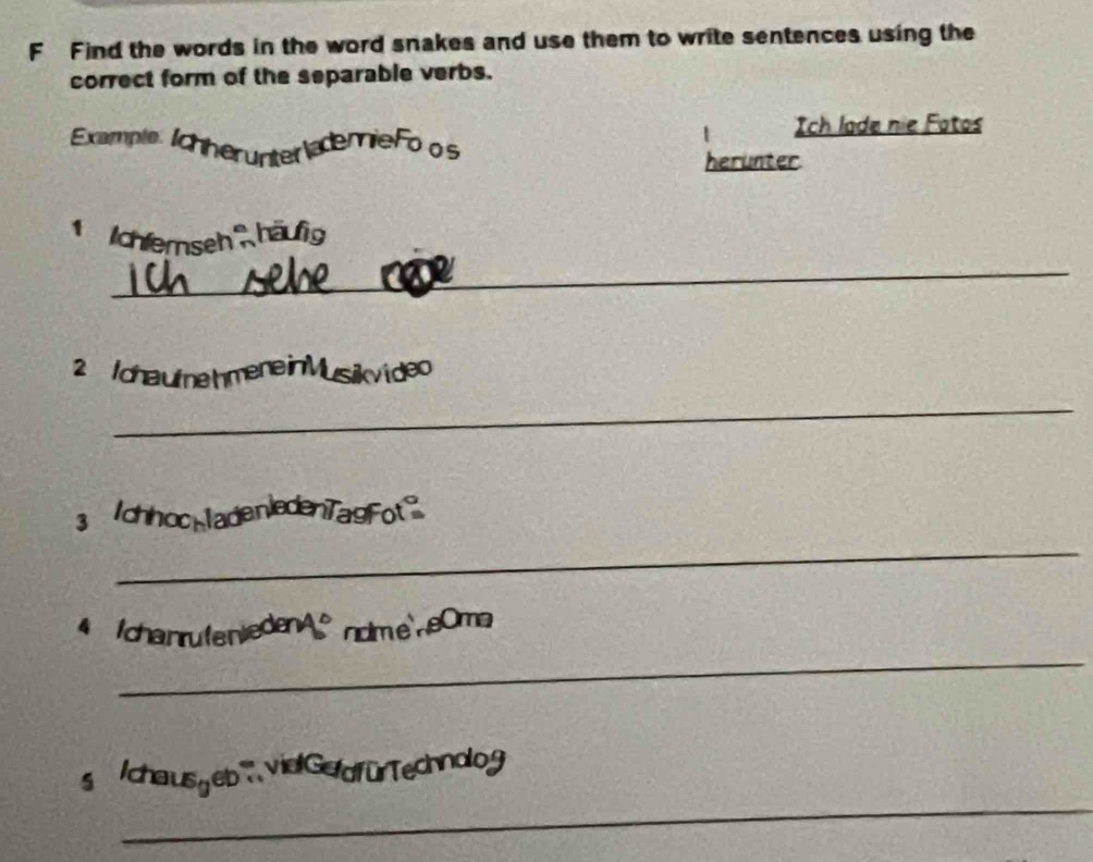 Find the words in the word snakes and use them to write sentences using the 
correct form of the separable verbs. 
Ich lade nie Fotos 
Example Ichherunter ademieFo o s 
herunter 
_ 
' ' Ichlerseh häufig 
2 chaute hmene 
_ 
3 chhooklad 
_ 
tchanrufen 
eOma 
_ 
_ 
s /chausyeb vielGefdfürTechnolog