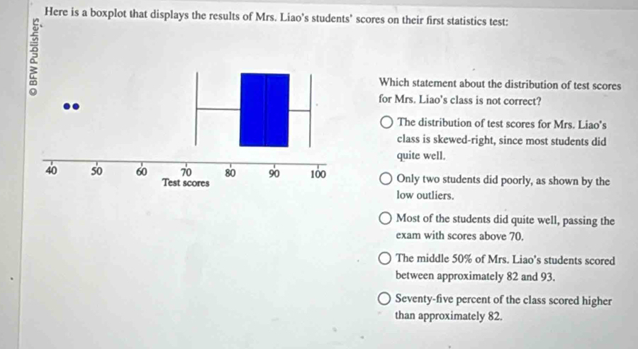 Here is a boxplot that displays the results of Mrs. Liao’s students' scores on their first statistics test:
Which statement about the distribution of test scores
for Mrs. Liao's class is not correct?
The distribution of test scores for Mrs. Liao's
class is skewed-right, since most students did
quite well.
Only two students did poorly, as shown by the
low outliers.
Most of the students did quite well, passing the
exam with scores above 70.
The middle 50% of Mrs. Liao's students scored
between approximately 82 and 93.
Seventy-five percent of the class scored higher
than approximately 82.