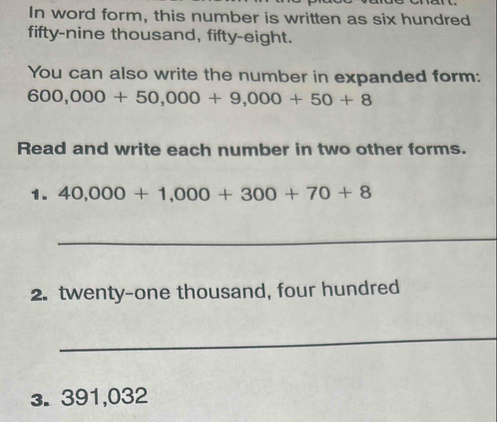 In word form, this number is written as six hundred 
fifty-nine thousand, fifty-eight. 
You can also write the number in expanded form:
600,000+50,000+9,000+50+8
Read and write each number in two other forms. 
1. 40,000+1,000+300+70+8
_ 
2. twenty-one thousand, four hundred 
_ 
3. 391,032