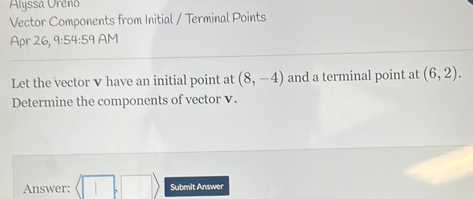 Alyssa Uréno 
Vector Components from Initial / Terminal Points 
Apr 26, 9:54:59 AM 
Let the vector v have an initial point at (8,-4) and a terminal point at (6,2). 
Determine the components of vector v. 
Answer: (□ ,□ ) Submit Answer