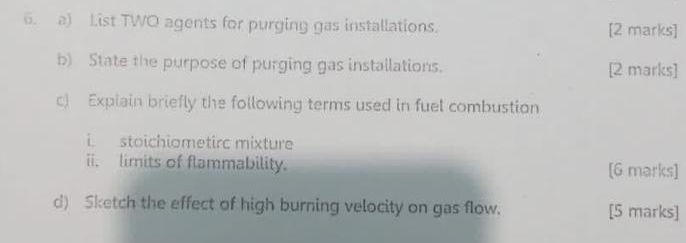 ) List TWO agents for purging gas installations. [2 marks] 
b) State the purpose of purging gas installations. [2 marks] 
c) Explain briefly the following terms used in fuel combustion 
i stoichiometirc mixture 
ii. limits of flammability. [G marks] 
d) Sketch the effect of high burning velocity on gas flow. [5 marks]