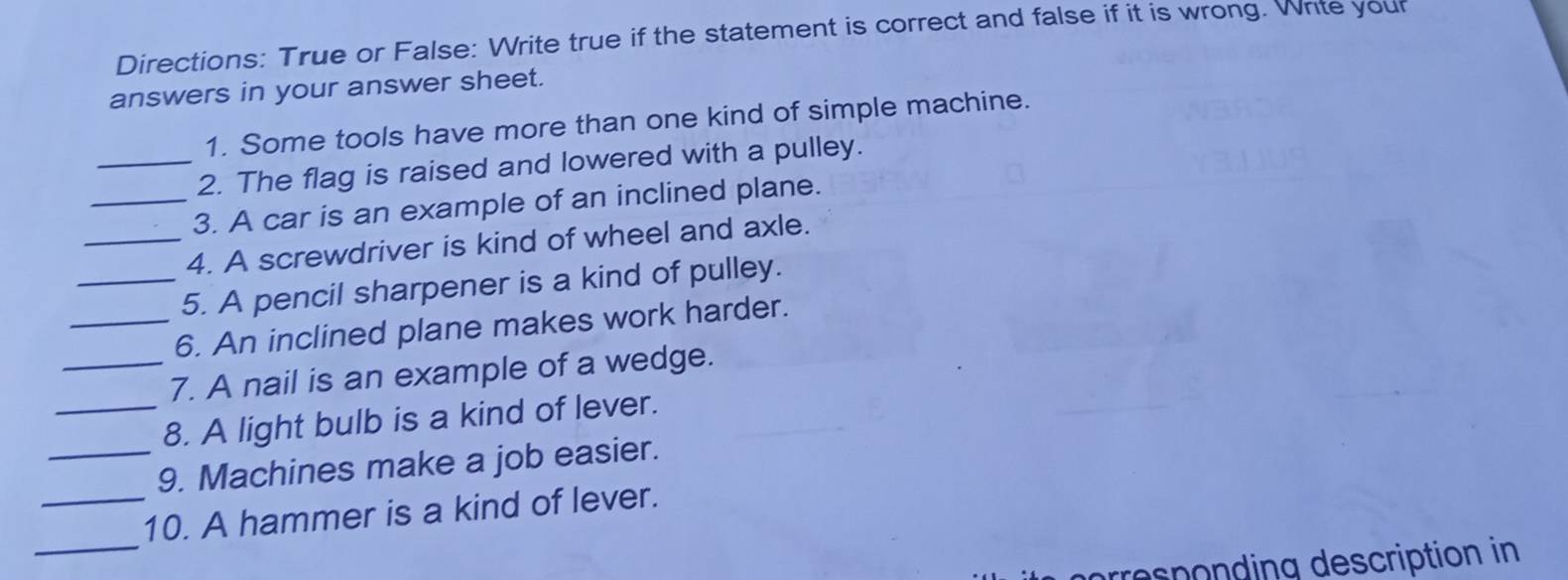 Directions: True or False: Write true if the statement is correct and false if it is wrong. Write your 
answers in your answer sheet. 
1. Some tools have more than one kind of simple machine. 
_2. The flag is raised and lowered with a pulley. 
_3. A car is an example of an inclined plane. 
_4. A screwdriver is kind of wheel and axle. 
_5. A pencil sharpener is a kind of pulley. 
_6. An inclined plane makes work harder. 
_7. A nail is an example of a wedge. 
_8. A light bulb is a kind of lever. 
_9. Machines make a job easier. 
_ 
_10. A hammer is a kind of lever. 
responding description in