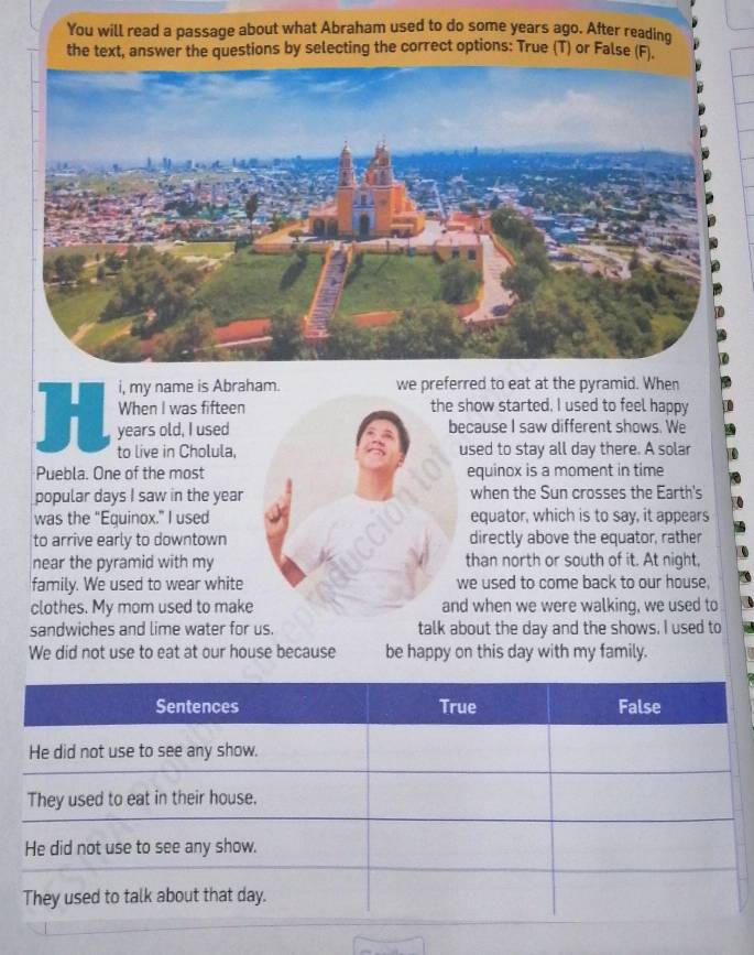 You will read a passage about what Abraham used to do some years ago. After reading 
the text, answer the questions by selecting the correct options: True (T) or False (F). 
i, my name is Abraham. we preferred to eat at the pyramid. When 
When I was fifteen the show started. I used to feel happy 
years old, I used because I saw different shows. We 
to live in Cholula, used to stay all day there. A solar 
Puebla. One of the most equinox is a moment in time 
popular days I saw in the year when the Sun crosses the Earth's 
was the “Equinox.” I used equator, which is to say, it appears 
to arrive early to downtown directly above the equator, rather 
near the pyramid with my than north or south of it. At night, 
family. We used to wear white we used to come back to our house, 
clothes. My mom used to make and when we were walking, we used to 
sandwiches and lime water for us. talk about the day and the shows. I used to 
We did not use to eat at our house because be happy on this day with my family.