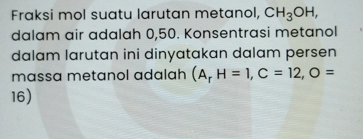 Fraksi mol suatu larutan metanol, CH_3OH, 
dalam air adalah 0,50. Konsentrasi metanol 
dalam larutan ini dinyatakan dalam persen 
massa metanol adalah (A_rH=1, C=12, O=
16)