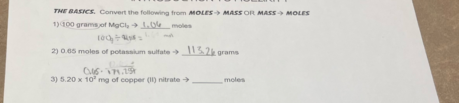 THE BASICS. Convert the following from MOLES→ MASS OR MASS→ MOLES 
1) 100 grams of MgCl_2to _ moles
2) 0.65 moles of potassium sulfate → _ grams
3) 5.20* 10^2mg of copper (II) nitrate → _moles