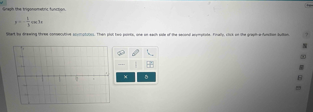 Espe
Graph the trigonometric function.
y=- 1/3 csc 3x
Start by drawing three consecutive asymptotes. Then plot two points, one on each side of the second asymptote. Finally, click on the graph-a-function button. ?
a
---.
×