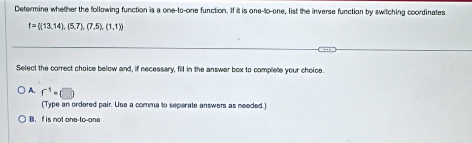 Determine whether the following function is a one-to-one function. If it is one-to-one, list the inverse function by switching coordinates.
f= (13,14),(5,7),(7,5),(1,1)
Select the correct choice below and, if necessary, fill in the answer box to complete your choice.
A. f^(-1)= □ 
(Type an ordered pair. Use a comma to separate answers as needed.)
B. f is not one-to-one