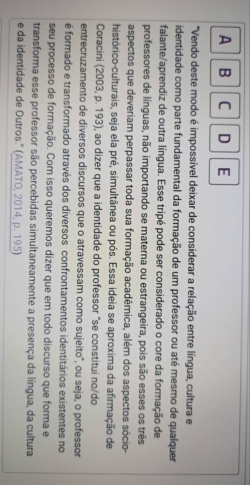 A B C D E 
"Vendo deste modo é impossível deixar de considerar a relação entre língua, cultura e 
identidade como parte fundamental da formação de um professor ou até mesmo de qualquer 
falante/aprendiz de outra língua. Esse tripé pode ser considerado o core da formação de 
professores de línguas, não importando se materna ou estrangeira, pois são esses os três 
aspectos que deveriam perpassar toda sua formação acadêmica, além dos aspectos sócio- 
histórico-culturais, seja ela pré, simultânea ou pós. Essa ideia se aproxima da afirmação de 
Coracini (2003, p. 193), ao dizer que a identidade do professor “se constitui no/do 
entrecruzamento de diversos discursos que o atravessam como sujeito", ou seja, o professor 
é formado e transformado através dos diversos confrontamentos identitários existentes no 
seu processo de formação. Com isso queremos dizer que em todo discurso que forma e 
transforma esse professor são percebidas simultaneamente a presença da língua, da cultura 
e da identidade de Outros.” (AMATO, 2014, p. 195)