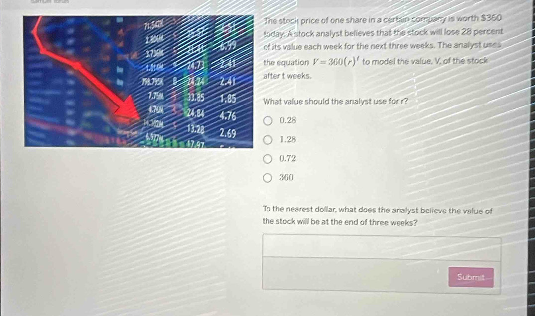 he steck price of one share in a certain company is worth $360
oday. A stock analyst believes that the stock will lose 28 percent
f its value each week for the next three weeks. The analyst uses
he equation V=360(r)^t to model the value, V, of the stock
fter t weeks.
hat value should the analyst use for r?
0.28
1.28
0.72
360
To the nearest dollar, what does the analyst believe the value of
the stock will be at the end of three weeks?
Submit