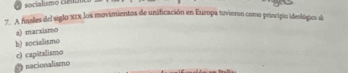 socialismo cie n 
7. A finales del siglo x1x los movimientos de unificación en Europa tuvieron como principio ideológico al
a) marxismo
b) socialismo
c) capitalismo
nacionalismo