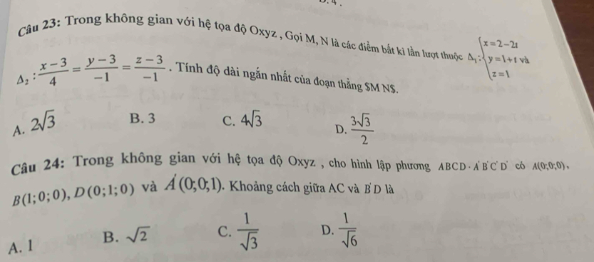 Trong không gian với hệ tọa độ Oxyz , Gọi M, N là các điểm bắt ki lần lượt thuộc △ _i:beginarrayl x=2-2t y=1+t+v_b z=1endarray.
△ _2: (x-3)/4 = (y-3)/-1 = (z-3)/-1 . Tính độ dài ngắn nhất của đoạn thắng $M NS.
A. 2sqrt(3) B. 3 C. 4sqrt(3)
D.  3sqrt(3)/2 
Câu 24: Trong không gian với hệ tọa độ Oxyz , cho hình lập phương ABCD · A'B'C ' D' có A(0;0;0),
B(1;0;0), D(0;1;0) và A'(0;0;1) Khoảng cách giữa AC và BD là
A. 1 B. sqrt(2) C.  1/sqrt(3)  D.  1/sqrt(6) 