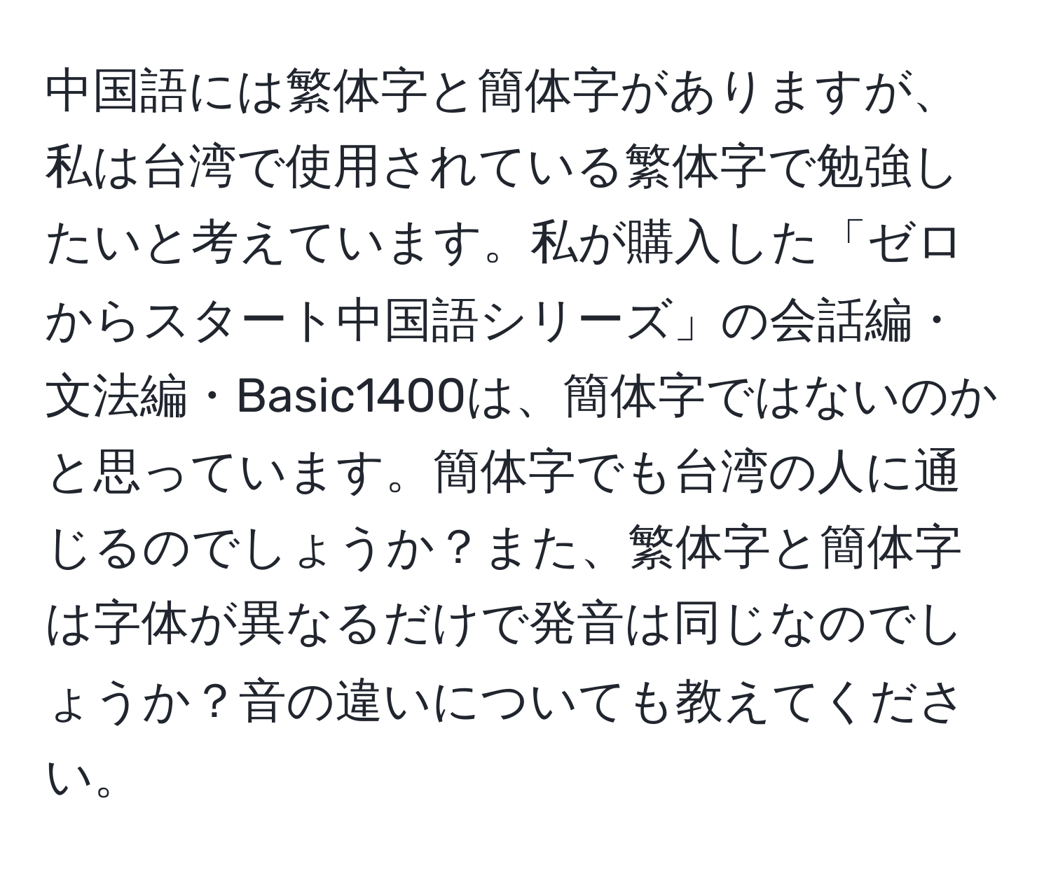 中国語には繁体字と簡体字がありますが、私は台湾で使用されている繁体字で勉強したいと考えています。私が購入した「ゼロからスタート中国語シリーズ」の会話編・文法編・Basic1400は、簡体字ではないのかと思っています。簡体字でも台湾の人に通じるのでしょうか？また、繁体字と簡体字は字体が異なるだけで発音は同じなのでしょうか？音の違いについても教えてください。