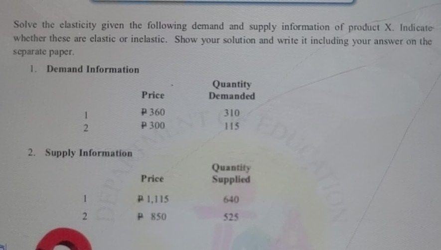 Solve the elasticity given the following demand and supply information of product X. Indicate 
whether these are elastic or inelastic. Show your solution and write it including your answer on the 
separate paper. 
1. Demand Information 
Quantity 
Price Demanded 
1 P 360 310
2 P 300 115
2. Supply Information 
Quantity 
Price Supplied 
1 P 1,115 640
2 P 850 525