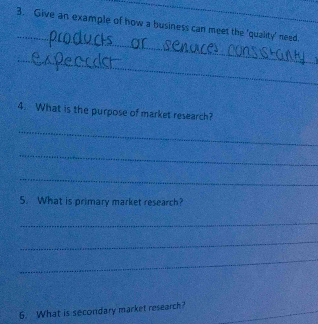 Give an example of how a business can meet the ‘quality’ need. 
_ 
_ 
4. What is the purpose of market research? 
_ 
_ 
_ 
5. What is primary market research? 
_ 
_ 
_ 
6. What is secondary market research?_