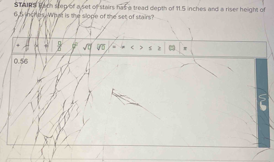 STAIRS Each step of a set of stairs has a tread depth of 11.5 inches and a riser height of
6.5 inches. What is the slope of the set of stairs?
+ A  □ /□   70° sqrt(□ ) sqrt[□](□ ) = < > 2 () π
0.56