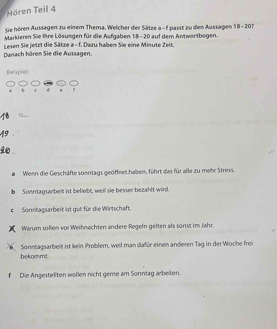 Hören Teil 4
Sie hören Aussagen zu einem Thema. Welcher der Sätze a−f passt zu den Aussagen 18 - 20?
Markieren Sie Ihre Lösungen für die Aufgaben 18 - 20 auf dem Antwortbogen.
Lesen Sie jetzt die Sätze a−f. Dazu haben Sie eine Minute Zeit.
Danach hören Sie die Aussagen.
Beispiel:
a b C d e f
a Wenn die Geschäfte sonntags geöffnet.haben, führt das für alle zu mehr Stress.
b Sonntagsarbeit ist beliebt, weil sie besser bezahlt wird.
c Sonntagsarbeit ist gut für die Wirtschaft.
Warum sollen vor Weihnachten andere Regeln gelten als sonst im Jahr.
é Sonntagsarbeit ist kein Problem, weil man dafür einen anderen Tag in der Woche frei
bekommt.
f Die Angestellten wollen nicht gerne am Sonntag arbeiten.