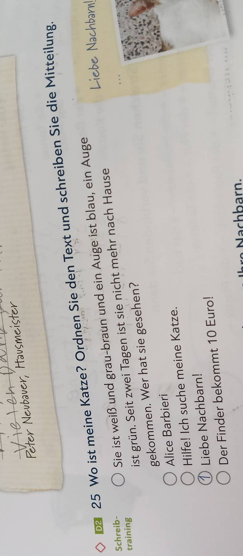 Peter Neubauer, Hausm
25 Wo ist meine Katze? Ordnen Sie den Text und schreiben Sie die Mitteilung.
Liebe Nachbarn!
Schreib-
Sie ist weiß und grau-braun und ein Auge ist blau, ein Auge
training
ist grün. Seit zwei Tagen ist sie nicht mehr nach Hause
gekommen. Wer hat sie gesehen?
Alice Barbieri
Hilfe! Ich suche meine Katze.
D Liebe Nachbarn!
Der Finder bekommt 10 Euro!
c arn.