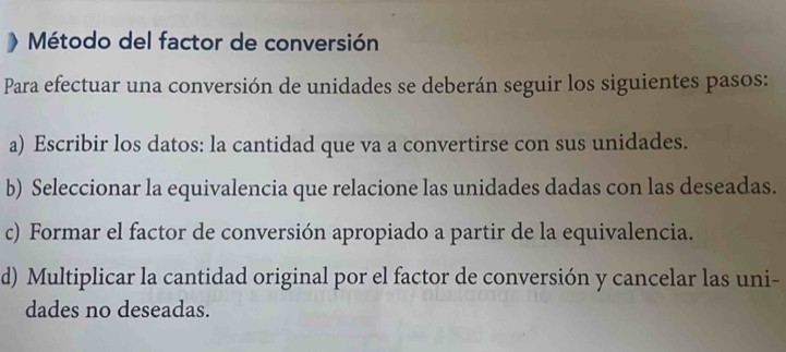 Método del factor de conversión 
Para efectuar una conversión de unidades se deberán seguir los siguientes pasos: 
a) Escribir los datos: la cantidad que va a convertirse con sus unidades. 
b) Seleccionar la equivalencia que relacione las unidades dadas con las deseadas. 
c) Formar el factor de conversión apropiado a partir de la equivalencia. 
d) Multiplicar la cantidad original por el factor de conversión y cancelar las uni- 
dades no deseadas.