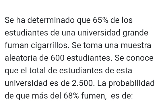 Se ha determinado que 65% de los 
estudiantes de una universidad grande 
fuman cigarrillos. Se toma una muestra 
aleatoria de 600 estudiantes. Se conoce 
que el total de estudiantes de esta 
universidad es de 2.500. La probabilidad 
de que más del 68% fumen, es de: