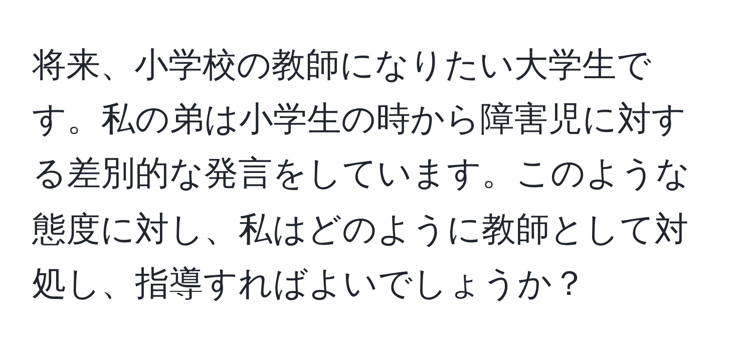 将来、小学校の教師になりたい大学生です。私の弟は小学生の時から障害児に対する差別的な発言をしています。このような態度に対し、私はどのように教師として対処し、指導すればよいでしょうか？