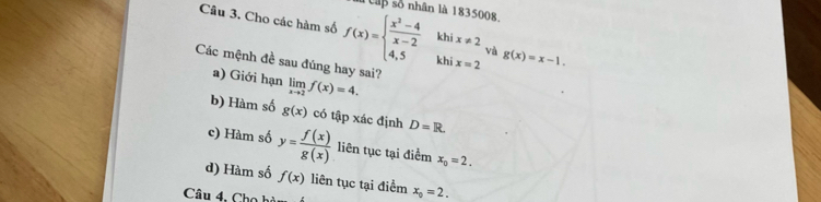 ập số nhân là 1835008
Câu 3. Cho các hàm số f(x)=beginarrayl  (x^2-4)/x-2  4,5endarray. khi x=2 g(x)=x-1. 
khi x!= 2 và
Các mệnh đề sau đúng hay sai?
a) Giới hạn limlimits _xto 2f(x)=4.
b) Hàm số g(x) có tập xác định D=R.
c) Hàm số y= f(x)/g(x)  liên tục tại điểm x_0=2.
d) Hàm số f(x) liên tục tại điểm x_0=2. 
Câu 4, Cho