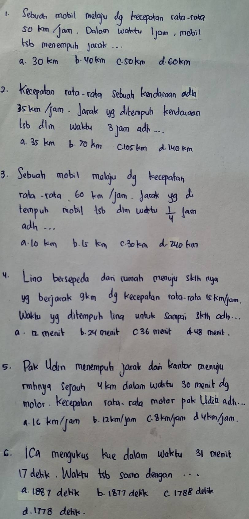 Sebudn mobil melgiu dg becepatan rala-rata
so km jam. Dalam waktu lam, mobil
tsb menempuh jarak. . .
a. 30 km b. vokm c. sokm d. cokm
2. Kecepatan rata- rata sebuab kendaran adh
35 km /am. Jarak yg ditempuh kendaraan
tsb dim wakfu 3 pam adh. . . .
a. 35 km 6. 20km closkm d. lOkm
3. Sebuah mobil melaiu dg kecepatan
rata-rata. 60 km / jam. Jarak yg d
tempuh mobil tsb dim wartu  1/4  Jam
adh. . .
a. lo km b. L5 km c. 30 ken d- 2u0 km
9. Lino bersepeda dan rumah menuju skitn nya
yg berjarak gkm dg kecepatan rara-rata is km/jam.
Wakiu yg ditempuh lina unlck Sampai skth adh. . .
a. 12 menit 6. 2y menit C36 menit u8 menit.
5. Pak Udin menempul jarak dan biantor menuiju
rmhnya Sefach ykm dalam waktu 30 menit dg
motor. Kecepatan rara. rata motor pak Udih adh. . .
a. 16 km/ jam 6. Dknlyam C. Bknjam duhm am.
6. ICa mengukus kue dalam wakty 31 menit
17 delik. Waku tsb sama dengan. .
a. 1887 delik 6. 1877 delik C 1788 delik
d. 1778 delik.