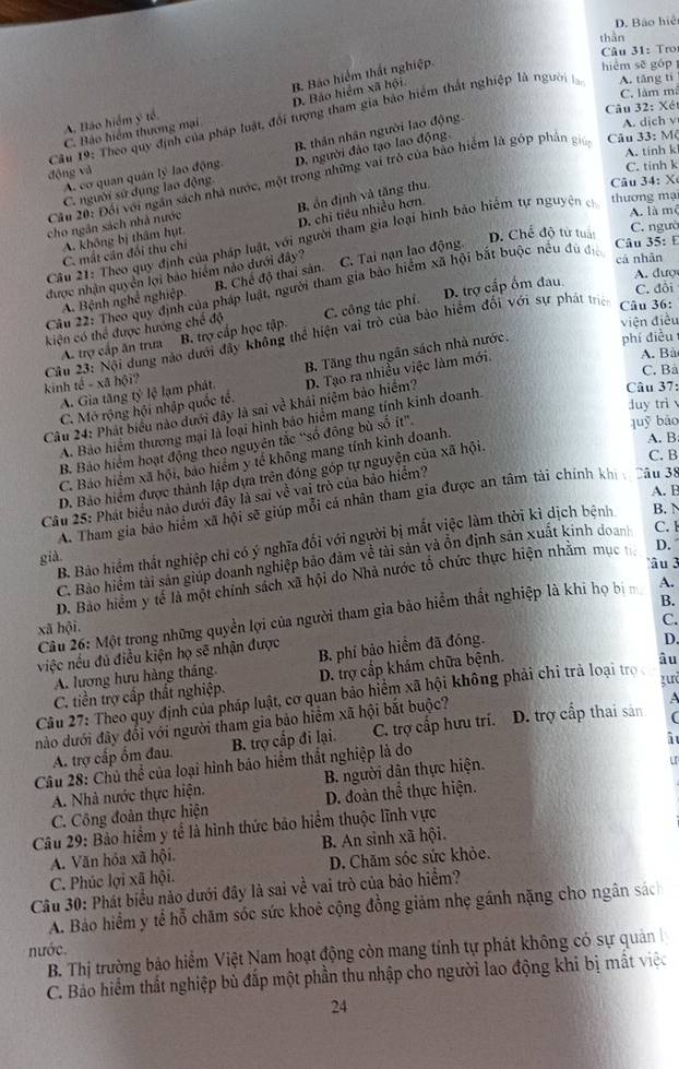 D. Bảo hiện
thần
Câu 31: Tro
C. Bảo hiệm thương mại D. Bảo hiểm xã hội B. Bảo hiểm thất nghiệp.
hiểm sē góp
C. làm mã
Câu 32: Xét
Câu 19: Theo quy định của pháp luật, đổi tượng tham gia bảo hiểm thất nghiệp là người A. tāng tí
A. Bào hiểm ý tế.
A. tính k
A. cơ quan quản lý lao động. B. thân nhân người lao động
A. dich v
C. tinh k
C. người sử dụng lao động D. người đảo tạo lao động
động và
Cầu 20: Đổi với ngân sách nhà nước, một trong những vai trò của bảo hiểm là góp phần g  Câu 33: Mộ
A. là mê
A. không bị thâm hụt B ổn định và tăng thu.
Câ u 34:  X
C. mất căn đổi thu chí D. chi tiêu nhiều hơn.
thương mạ
cho ngân sách nhà nước
C. ngườ
D. Chế độ tử tuần  Câu 35: E
Câu 21: Theo quy định của pháp luật, với người tham gia loại hình bảo hiểm tự nguyện c
cá nhân
được nhận quyền lợi bảo hiểm nào dưới đây? C. Tai nạn lao động.
A. Bệnh nghề nghiệp. B. Chế độ thai sản.
A. đượ
Câu 22: Theo quy định của pháp luật, người tham gia bảo hiểm xã hội bắt buộc nều đù địa
kiện có thể được hướng chế độ C. công tác phí. D. trợ cấp ốm đau
C. đổi
Câu 23: Nội dung nào dưới đây không thể hiện vai trò của bảo hiểm đối với sự phát tríc Câu 36:
A. trợ cấp ăn trưa B. trợ cấp học tập.
viện điều
A. Bà
A. Gia tăng tỷ lệ lạm phát. B. Tăng thu ngân sách nhà nước. phí điều 
C. Bà
kinh tc^2-xaboverline 0 i?
duy trì 
quỹ bào
A. Bảo hiểm thương mại là loại hình báo hiểm mang tính kinh doanh
Câu 37:
Câu 24: Phát biểu nào dưới đây là sai về khái niệm bảo hiểm? D. Tạo ra nhiều việc làm mới.
C. Mô rộng hội nhập quốc tế.
A. B
B. Bảo hiểm hoạt động theo nguyên tắc “số đông bù số it'.
C. B
C. Báo hiểm xã hội, bảo hiểm y tế không mang tính kình doanh.
D. Bảo hiểm được thành lập dựa trên đóng góp tự nguyện của xã hội.
A. B
Câu 25: Phát biểu nào dưới đây là sai về vai trò của bảo hiểm?
A. Tham gia bảo hiệm xã hội sẽ giúp mỗi cá nhân tham gia được an tâm tài chính kh Câu 38
B. Bảo hiểm thất nghiệp chỉ có ý nghĩa đối với người bị mắt việc làm thời kì dịch bệnh B.  N
già
C. Bảo hiệm tài sản giúp doanh nghiệp bảo đảm về tài sản và ồn định sản xuất kinh doan C. 
âu  
D. Bảo hiểm y tế là một chính sách xã hội do Nhà nước tổ chức thực hiện nhằm mục D.
Câu 26: Một trong những quyền lợi của người tham gia bảo hiểm thất nghiệp là khi họ bi A.
xã hội. B.
C.
việc nếu đủ điều kiện họ sẽ nhận được B. phí bảo hiểm đã đóng.
D.
A. lương hưu hàng tháng.
gurd
C. tiền trợ cấp thất nghiệp. D. trợ cấp khám chữa bệnh.
Câu 27: Theo quy định của pháp luật, cơ quan bảo hiểm xã hội không phải chi trà loại tro ậu
(
nào dưới đây đổi với người tham gia bão hiểm xã hội bắt buộc? D. trợ cấp thai sản   
i
A. trợ cấp ốm đau. B. trợ cấp đi lại. C. trợ cấp hưu trí.
Câu 28: Chủ thể của loại hình bão hiểm thất nghiệp là do
A. Nhà nước thực hiện. B. người dân thực hiện.
C. Công đoàn thực hiện D. đoàn thể thực hiện.
Câu 29: Bảo hiểm y tế là hình thức bảo hiểm thuộc lĩnh vực
A. Văn hóa xã hội. B. An sinh xã hội.
C. Phúc lợi xã hội. D. Chăm sóc sức khỏe.
Câu 30: Phát biểu nào dưới đây là sai về vai trò của bảo hiểm?
A. Bảo hiểm y tế hỗ chăm sóc sức khoẻ cộng đồng giảm nhẹ gánh nặng cho ngân sách
nước.
B. Thị trường bảo hiểm Việt Nam hoạt động còn mang tính tự phát không có sự quảân 
C. Bảo hiểm thất nghiệp bù đấp một phần thu nhập cho người lao động khi bị mất việo
24